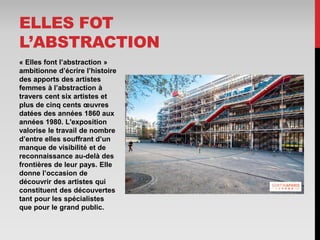 « Elles font l’abstraction »
ambitionne d’écrire l’histoire
des apports des artistes
femmes à l’abstraction à
travers cent six artistes et
plus de cinq cents œuvres
datées des années 1860 aux
années 1980. L'exposition
valorise le travail de nombre
d’entre elles souffrant d’un
manque de visibilité et de
reconnaissance au-delà des
frontières de leur pays. Elle
donne l’occasion de
découvrir des artistes qui
constituent des découvertes
tant pour les spécialistes
que pour le grand public.
ELLES FOT
L’ABSTRACTION
 