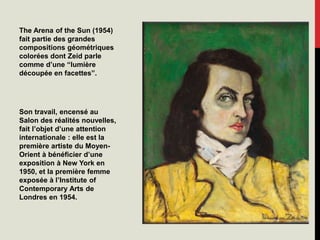 The Arena of the Sun (1954)
fait partie des grandes
compositions géométriques
colorées dont Zeid parle
comme d’une “lumière
découpée en facettes”.
Son travail, encensé au
Salon des réalités nouvelles,
fait l’objet d’une attention
internationale : elle est la
première artiste du Moyen-
Orient à bénéficier d’une
exposition à New York en
1950, et la première femme
exposée à l’Institute of
Contemporary Arts de
Londres en 1954.
 