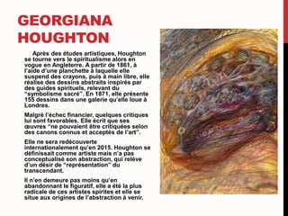 GEORGIANA
HOUGHTON
Après des études artistiques, Houghton
se tourne vers le spiritualisme alors en
vogue en Angleterre. A partir de 1861, à
l’aide d’une planchette à laquelle elle
suspend des crayons, puis à main libre, elle
réalise des dessins abstraits inspirés par
des guides spirituels, relevant du
“symbolisme sacré”. En 1871, elle présente
155 dessins dans une galerie qu’elle loue à
Londres.
Malgré l’échec financier, quelques critiques
lui sont favorables. Elle écrit que ses
œuvres “ne pouvaient être critiquées selon
des canons connus et acceptés de l’art”.
Elle ne sera redécouverte
internationalement qu’en 2015. Houghton se
définissait comme artiste mais n’a pas
conceptualisé son abstraction, qui relève
d’un désir de “représentation” du
transcendant.
Il n’en demeure pas moins qu’en
abandonnant le figuratif, elle a été la plus
radicale de ces artistes spirites et elle se
situe aux origines de l’abstraction à venir.
 