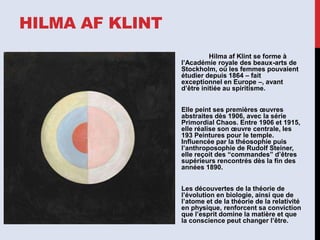 HILMA AF KLINT
Hilma af Klint se forme à
l’Académie royale des beaux-arts de
Stockholm, où les femmes pouvaient
étudier depuis 1864 – fait
exceptionnel en Europe –, avant
d’être initiée au spiritisme.
Elle peint ses premières œuvres
abstraites dès 1906, avec la série
Primordial Chaos. Entre 1906 et 1915,
elle réalise son œuvre centrale, les
193 Peintures pour le temple.
Influencée par la théosophie puis
l’anthroposophie de Rudolf Steiner,
elle reçoit des “commandes” d’êtres
supérieurs rencontrés dès la fin des
années 1890.
Les découvertes de la théorie de
l’évolution en biologie, ainsi que de
l’atome et de la théorie de la relativité
en physique, renforcent sa conviction
que l’esprit domine la matière et que
la conscience peut changer l’être.
 