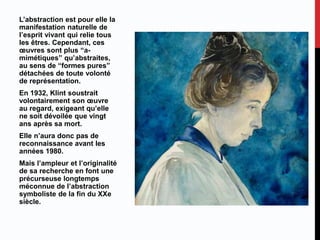 L’abstraction est pour elle la
manifestation naturelle de
l’esprit vivant qui relie tous
les êtres. Cependant, ces
œuvres sont plus “a-
mimétiques” qu’abstraites,
au sens de “formes pures”
détachées de toute volonté
de représentation.
En 1932, Klint soustrait
volontairement son œuvre
au regard, exigeant qu’elle
ne soit dévoilée que vingt
ans après sa mort.
Elle n’aura donc pas de
reconnaissance avant les
années 1980.
Mais l’ampleur et l’originalité
de sa recherche en font une
précurseuse longtemps
méconnue de l’abstraction
symboliste de la fin du XXe
siècle.
 