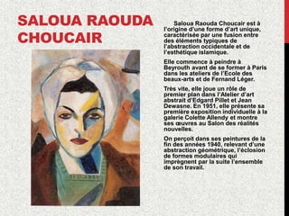 SALOUA RAOUDA
CHOUCAIR
Saloua Raouda Choucair est à
l’origine d’une forme d’art unique,
caractérisée par une fusion entre
des éléments typiques de
l’abstraction occidentale et de
l’esthétique islamique.
Elle commence à peindre à
Beyrouth avant de se former à Paris
dans les ateliers de l’Ecole des
beaux-arts et de Fernand Léger.
Très vite, elle joue un rôle de
premier plan dans l’Atelier d’art
abstrait d’Edgard Pillet et Jean
Dewasne. En 1951, elle présente sa
première exposition individuelle à la
galerie Colette Allendy et montre
ses œuvres au Salon des réalités
nouvelles.
On perçoit dans ses peintures de la
fin des années 1940, relevant d’une
abstraction géométrique, l’éclosion
de formes modulaires qui
imprègnent par la suite l’ensemble
de son travail.
 
