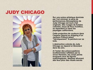 JUDY CHICAGO
Sur une scène artistique dominée
par l’art minimal, la série de
performances Atmosphères de
Judy Chicago est tout à fait
originale. Des nuages de fumées
colorées, issus de feux d’artifice,
se répandent ici dans les
paysages californiens.
Cette projection de couleurs dans
l’espace répond au dripping d’un
Jackson Pollock jetant
“héroïquement” la peinture sur sa
toile.
L’abstraction colorée de Judy
Chicago se répand ici librement
dans les airs.
A l’instar des préoccupations
écoféministes reflétées par la
revue Heresies, les corps peints
évoquent ceux de figures
mythologiques, déesses allumant
des feux pour des rituels sacrés
 
