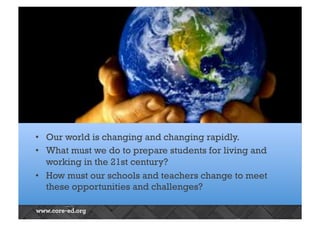 OUR CHANGING WORLD 
• Our world is changing and changing rapidly. 
• What must we do to prepare students for living and 
working in the 21st century? 
• How must our schools and teachers change to meet 
these opportunities and challenges? 
 