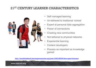 21ST CENTURY LEARNER CHARACTERISTICS 
• Self managed learning 
• Un-tethered to traditional ‘school’ 
• Expert at personal data aggregation 
• Power of connections 
• Creating new communities 
• Not tethered to physical networks 
• Experiential learning 
• Content developers 
• Process as important as knowledge 
gained 
http://teachthinktech.learningconnective.org/post/1656186536/free-agent-learners 
 