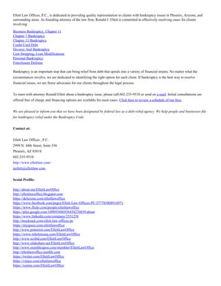Ellett Law Offices, P.C., is dedicated to providing quality representation to clients with bankruptcy issues in Phoenix, Arizona, and
surrounding areas. As founding attorney of the law firm, Ronald J. Ellett is committed to effectively resolving cases for clients
involving:
Business Bankruptcy, Chapter 11
Chapter 7 Bankruptcy
Chapter 13 Bankruptcy
Credit Card Debt
Divorce And Bankruptcy
Lien Stripping, Loan Modifications
Personal Bankruptcy
Foreclosure Defense
Bankruptcy is an important step that can bring relief from debt that spirals into a variety of financial strains. No matter what the
circumstances involve, we are dedicated to identifying the right option for each client. If bankruptcy is the best way to resolve
financial issues, we are fierce advocates for our clients throughout the legal process.
To meet with attorney Ronald Ellett about a bankruptcy issue, please call 602-235-9510 or send an e-mail. Initial consultations are
offered free of charge and financing options are available for most cases. Click here to review a schedule of our fees.
We are pleased to inform you that we have been designated by federal law as a debt relief agency. We help people and businesses file
for bankruptcy relief under the Bankruptcy Code.
Contact at:
Ellett Law Offices , P.C.
2999 N. 44th Street, Suite 330
Phoenix, AZ 85018
602-235-9510
http://www.ellettlaw.com/
rjellett@ellettlaw.com
Scoial Profile:
http://about.me/EllettLawOffice
http://ellettlawoffice.blogspot.com
https://delicious.com/ellettlawoffice
https://www.facebook.com/pages/Ellett-Law-Offices-PC/277783008916971
https://www.flickr.com/people/ellettlawoffice
https://plus.google.com/109693446936434276039/about
https://www.linkedin.com/company/2351238
http://muckrack.com/ellett-law-offices-pc
https://myspace.com/ellettlawoffice
http://www.pinterest.com/EllettLawOffice
https://www.rebelmouse.com/EllettLawOffice
http://www.scribd.com/EllettLawOffice
http://www.slideshare.net/EllettLawOffice
http://www.stumbleupon.com/stumbler/EllettLawOffice
http://ellettlawoffice.tumblr.com
https://twitter.com/EllettLawOffice
https://vimeo.com/ellettlawoffice
https://xeeme.com/EllettLawOffice
 