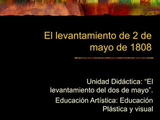 El levantamiento de 2 de
mayo de 1808
Unidad Didáctica: “El
levantamiento del dos de mayo”.
Educación Artística: Educación
Plástica y visual
 