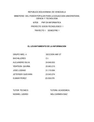 REPUBLICA BOLIVARIANA DE VENEZUELA 
MINISTERIO DEL PODER POPULAR PARA LA EDUACCION UNIVERSITARIA, 
CIENCIA Y TECNOLOGIA 
IUTEB PNF EN INFORMATICA 
PROYECTO SOCIO-TECNOLOGICO I 
TRAYECTO I SEMESTRE 1 
EL LEVANTAMIENTO DE LA INFORMACION 
GRUPO NRO. 4 SECCION I-INF-3T 
BACHILLERES C.I. 
ALEJANDRO SILVA 24.849.502 
YEIHTSON GAVIRIA 25.963.215 
JOSE LOZANO 21.110.084 
JETSYGER GUEVARA 23.543.274 
EUMAR PEREZ 25.036.076 
TUTOR TECNICO: TUTORA ACADEMICA: 
NOSMEL LIZARDI MSc CARMEN DIAZ 
 