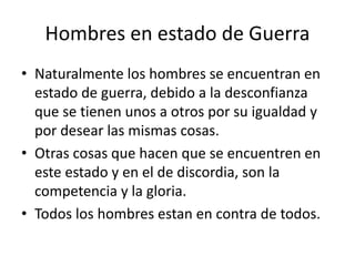 Hombres en estado de Guerra 
• Naturalmente los hombres se encuentran en 
estado de guerra, debido a la desconfianza 
que se tienen unos a otros por su igualdad y 
por desear las mismas cosas. 
• Otras cosas que hacen que se encuentren en 
este estado y en el de discordia, son la 
competencia y la gloria. 
• Todos los hombres estan en contra de todos. 
 