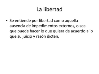 La libertad 
• Se entiende por libertad como aquella 
ausencia de impedimentos externos, o sea 
que puede hacer lo que quiera de acuerdo a lo 
que su juicio y razón dicten. 
 