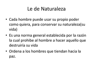 Le de Naturaleza 
• Cada hombre puede usar su propio poder 
como quiera, para conservar su naturaleza(su 
vida) 
• Es una norma general establecida por la razón 
la cual prohibe al hombre a hacer aquello que 
destruiría su vida 
• Ordena a los hombres que tiendan hacia la 
paz. 
 