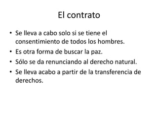 El contrato 
• Se lleva a cabo solo si se tiene el 
consentimiento de todos los hombres. 
• Es otra forma de buscar la paz. 
• Sólo se da renunciando al derecho natural. 
• Se lleva acabo a partir de la transferencia de 
derechos. 
 