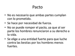Pacto 
• No es necesario que ambas partes cumplan 
con lo prometido. 
• Se hace por necesidad de fuerza. 
• No se puede romper el pacto, ya que al ser 
parte los hombres renunciaron a su derecho a 
la vida. 
• Se elige a una entidad fuerte para que luche 
contra las bestias por los hombres menos 
fuertes. 
