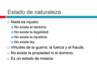 Estado de naturaleza
   Nada es injusto:
     No existe el derecho
     No existe la ilegalidad

     No existe la injusticia

     No existe ley

   Virtudes de la guerra: la fuerza y el fraude.
   No existe la propiedad ni el dominio.
   Es un estado de miseria.
 
