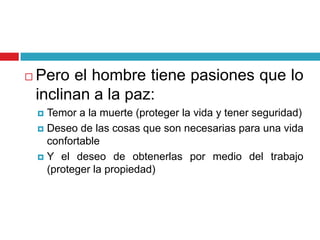    Pero el hombre tiene pasiones que lo
    inclinan a la paz:
     Temor a la muerte (proteger la vida y tener seguridad)
     Deseo de las cosas que son necesarias para una vida
      confortable
     Y el deseo de obtenerlas por medio del trabajo
      (proteger la propiedad)
 