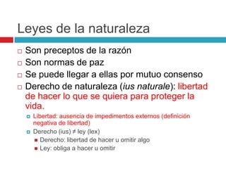 Leyes de la naturaleza
   Son preceptos de la razón
   Son normas de paz
   Se puede llegar a ellas por mutuo consenso
   Derecho de naturaleza (ius naturale): libertad
    de hacer lo que se quiera para proteger la
    vida.
       Libertad: ausencia de impedimentos externos (definición
        negativa de libertad)
       Derecho (ius) ≠ ley (lex)
         Derecho: libertad de hacer u omitir algo
         Ley: obliga a hacer u omitir
 