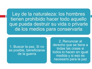 Ley de la naturaleza: los hombres
tienen prohibido hacer todo aquello
que pueda destruir su vida o privarle
   de los medios para conservarla

                                2. Renunciar al
                           derecho que se tiene a
1. Buscar la paz. Si no
                              todas las cosas si
es posible, beneficiarse
                           todos lo hacen en igual
     de la guerra
                             medida y si eso es
                            necesario para la paz
 