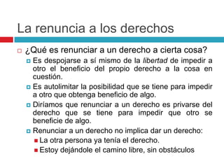 La renuncia a los derechos
   ¿Qué es renunciar a un derecho a cierta cosa?
     Es despojarse a sí mismo de la libertad de impedir a
      otro el beneficio del propio derecho a la cosa en
      cuestión.
     Es autolimitar la posibilidad que se tiene para impedir
      a otro que obtenga beneficio de algo.
     Diríamos que renunciar a un derecho es privarse del
      derecho que se tiene para impedir que otro se
      beneficie de algo.
     Renunciar a un derecho no implica dar un derecho:
       La otra persona ya tenía el derecho.
       Estoy dejándole el camino libre, sin obstáculos
 