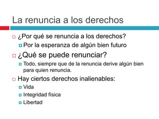 La renuncia a los derechos
   ¿Por qué se renuncia a los derechos?
     Por la esperanza de algún bien futuro

   ¿Qué se puede renunciar?
       Todo, siempre que de la renuncia derive algún bien
        para quien renuncia.
   Hay ciertos derechos inalienables:
     Vida
     Integridad física

     Libertad
 
