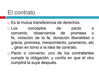 El contrato
   Es la mutua transferencia de derechos.
   Los        conceptos        de      pacto    o
    convenio, observancia de promesa o
    fe, violación de la fe, donación liberalidad o
    gracia, promesa, merecimiento, juramento, etc
    ., giran en torno a la idea de contrato.
   Pacto o convenio: uno de los contratantes
    cumple la obligación, y confía en que el otro
    cumplirá la suya después.
 