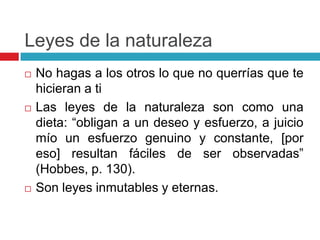 Leyes de la naturaleza
   No hagas a los otros lo que no querrías que te
    hicieran a ti
   Las leyes de la naturaleza son como una
    dieta: “obligan a un deseo y esfuerzo, a juicio
    mío un esfuerzo genuino y constante, [por
    eso] resultan fáciles de ser observadas”
    (Hobbes, p. 130).
   Son leyes inmutables y eternas.
 