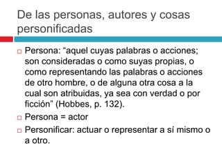 De las personas, autores y cosas
personificadas
   Persona: “aquel cuyas palabras o acciones;
    son consideradas o como suyas propias, o
    como representando las palabras o acciones
    de otro hombre, o de alguna otra cosa a la
    cual son atribuidas, ya sea con verdad o por
    ficción” (Hobbes, p. 132).
   Persona = actor
   Personificar: actuar o representar a sí mismo o
    a otro.
 