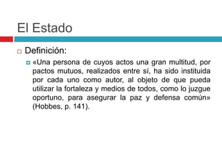 El Estado
   Definición:
       «Una persona de cuyos actos una gran multitud, por
        pactos mutuos, realizados entre sí, ha sido instituida
        por cada uno como autor, al objeto de que pueda
        utilizar la fortaleza y medios de todos, como lo juzgue
        oportuno, para asegurar la paz y defensa común»
        (Hobbes, p. 141).
 