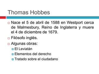 Thomas Hobbes
   Nace el 5 de abril de 1588 en Westport cerca
    de Malmesbury, Reino de Inglaterra y muere
    el 4 de diciembre de 1679.
   Filósofo inglés.
   Algunas obras:
     ElLeviatán
     Elementos del derecho

     Tratado sobre el ciudadano
 