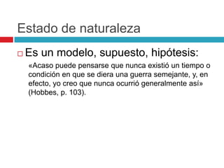 Estado de naturaleza
   Es un modelo, supuesto, hipótesis:
    «Acaso puede pensarse que nunca existió un tiempo o
    condición en que se diera una guerra semejante, y, en
    efecto, yo creo que nunca ocurrió generalmente así»
    (Hobbes, p. 103).
 