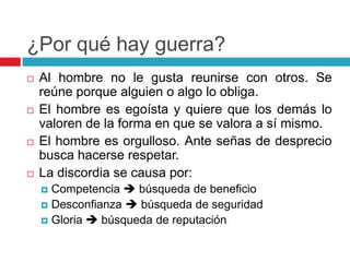 ¿Por qué hay guerra?
   Al hombre no le gusta reunirse con otros. Se
    reúne porque alguien o algo lo obliga.
   El hombre es egoísta y quiere que los demás lo
    valoren de la forma en que se valora a sí mismo.
   El hombre es orgulloso. Ante señas de desprecio
    busca hacerse respetar.
   La discordia se causa por:
     Competencia  búsqueda de beneficio
     Desconfianza  búsqueda de seguridad
     Gloria  búsqueda de reputación
 