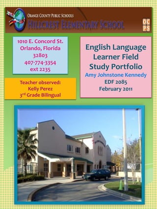 English Language Learner Field Study PortfolioAmy Johnstone Kennedy EDF 2085 February 2011  1010 E. Concord St.  Orlando, Florida 32803 407-774-3354  ext 2235 Teacher observed:  Kelly Perez  3rd Grade Bilingual 