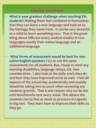 Teacher Interview,[object Object],What is your greatest challenge when teaching ESL students? Making them feel confident in themselves that they can learn a new language and hold on to the heritage they came from.  It can be very stressful to a child to learn something new.  That is the great thing about Hillcrest every student studies in two languages usually their native language and an additional language. ,[object Object], What forms of assessment would be best for non-native English speakers I try to use the same assessments for all students. But, I keep in mind any learning disabilities, language delays, etc. into consideration.  I also look at the daily work they do and how they have improved social as well.  I feel all aspects of the school day academically and socially should be taking into account when accessing any students growth.  That is one reason why we do the mini benchmarks test every week. This allows the students not to feel as much as pressure in regards to big test.  They learn how to improve their skills as they go.  ,[object Object]
