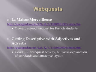 WebquestsLa MaisonMerveilleusehttp://questgarden.com/121/68/6/110409011807/index.htmOverall, a good wequest for French studentsGetting Descriptive with Adjectives and Adverbshttp://questgarden.com/123/52/4/110406030930/index.htmGood ELL webquest activity, but lacks explanation of standards and attractive layout 