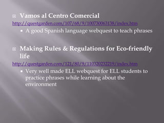 Vamos al Centro Comercialhttp://questgarden.com/107/68/9/100730063138/index.htmA good Spanish language webquest to teach phrasesMaking Rules & Regulations for Eco-friendly lifehttp://questgarden.com/121/80/9/110320232219/index.htmVery well made ELL webquest for ELL students to practice phrases while learning about the environment