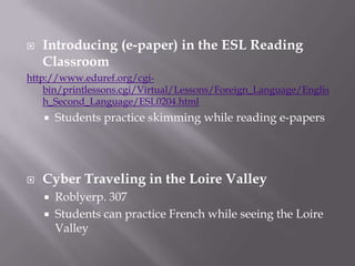 Introducing (e-paper) in the ESL Reading Classroomhttp://www.eduref.org/cgi-bin/printlessons.cgi/Virtual/Lessons/Foreign_Language/English_Second_Language/ESL0204.htmlStudents practice skimming while reading e-papersCyber Traveling in the Loire ValleyRoblyerp. 307Students can practice French while seeing the Loire Valley 