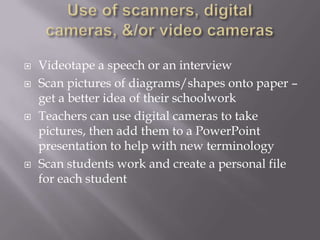 Use of scanners, digital cameras, &/or video cameras Videotape a speech or an interview Scan pictures of diagrams/shapes onto paper – get a better idea of their schoolworkTeachers can use digital cameras to take pictures, then add them to a PowerPoint presentation to help with new terminologyScan students work and create a personal file for each student