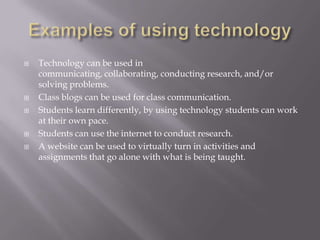Examples of using technologyTechnology can be used in communicating, collaborating, conducting research, and/or solving problems.Class blogs can be used for class communication.Students learn differently, by using technology students can work at their own pace.Students can use the internet to conduct research.A website can be used to virtually turn in activities and assignments that go alone with what is being taught.  