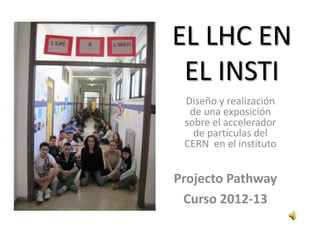 EL LHC EN
EL INSTI
Diseño y realización
de una exposición
sobre el accelerador
de partículas del
CERN en el instituto
Projecto Pathway
Curso 2012-13
 