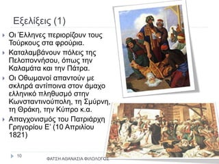 Εξελίξεις (1)
 Οι Έλληνες περιορίζουν τους
Τούρκους στα φρούρια.
 Καταλαμβάνουν πόλεις της
Πελοποννήσου, όπως την
Καλαμάτα και την Πάτρα.
 Οι Οθωμανοί απαντούν με
σκληρά αντίποινα στον άμαχο
ελληνικό πληθυσμό στην
Κωνσταντινούπολη, τη Σμύρνη,
τη Θράκη, την Κύπρο κ.α.
 Απαγχονισμός του Πατριάρχη
Γρηγορίου Ε’ (10 Απριλίου
1821)
ΦΑΤΣΗ ΑΘΑΝΑΣΙΑ ΦΙΛΟΛΟΓΟΣ
10
 