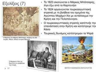 Εξελίξεις (7)  Το 1823 σκοτώνεται ο Μάρκος Μπότσαρης,
λίγο έξω από το Καρπενήσι
 Το 1824 οργανώνεται τουρκοαιγυπτιακή
στρατιά με τη βοήθεια του ηγεμόνα της
Αιγύπτου Μοχάμετ Άλι με αντάλλαγμα την
Κρήτη και την Πελοπόννησο.
 Ο τουρκοαιγυπτιακός στρατός κατέπνιξε την
επανάσταση στην Κρήτη και κατέστρεψε την
Κάσο
 Τουρκικές δυνάμεις κατέστρεψαν τα Ψαρά
Ο θάνατος του Μάρκου Μπότσαρη, πίνακας του Αθ.
Ιατρίδη, Αθήνα, Εθνικό Ιστορικό Μουσείο
Ο Μοχάμεντ Αλή της
Αιγύπτου σε γκραβούρα
της εποχής
ΦΑΤΣΗ ΑΘΑΝΑΣΙΑ ΦΙΛΟΛΟΓΟΣ17
 