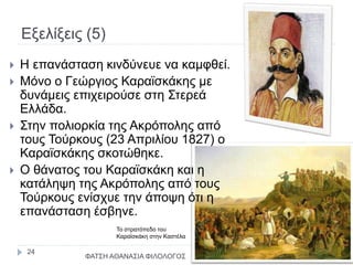 Εξελίξεις (5)
Το στρατόπεδο του
Καραϊσκάκη στην Καστέλα
 Η επανάσταση κινδύνευε να καμφθεί.
 Μόνο ο Γεώργιος Καραϊσκάκης με
δυνάμεις επιχειρούσε στη Στερεά
Ελλάδα.
 Στην πολιορκία της Ακρόπολης από
τους Τούρκους (23 Απριλίου 1827) ο
Καραϊσκάκης σκοτώθηκε.
 Ο θάνατος του Καραϊσκάκη και η
κατάληψη της Ακρόπολης από τους
Τούρκους ενίσχυε την άποψη ότι η
επανάσταση έσβηνε.
ΦΑΤΣΗ ΑΘΑΝΑΣΙΑ ΦΙΛΟΛΟΓΟΣ
24
 