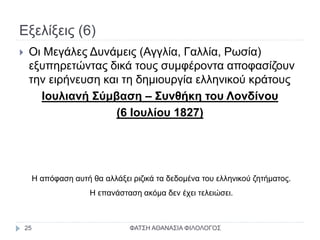 Εξελίξεις (6)
 Οι Μεγάλες Δυνάμεις (Αγγλία, Γαλλία, Ρωσία)
εξυπηρετώντας δικά τους συμφέροντα αποφασίζουν
την ειρήνευση και τη δημιουργία ελληνικού κράτους
Ιουλιανή Σύμβαση – Συνθήκη του Λονδίνου
(6 Ιουλίου 1827)
Η απόφαση αυτή θα αλλάξει ριζικά τα δεδομένα του ελληνικού ζητήματος.
Η επανάσταση ακόμα δεν έχει τελειώσει.
ΦΑΤΣΗ ΑΘΑΝΑΣΙΑ ΦΙΛΟΛΟΓΟΣ25
 