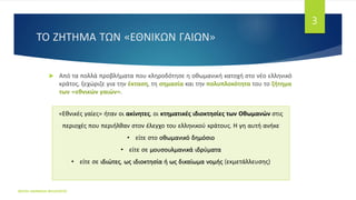 ΤΟ ΖΗΤΗΜΑ ΤΩΝ «ΕΘΝΙΚΩΝ ΓΑΙΩΝ»
ΦΑΤΣΗ ΑΘΑΝΑΣΙΑ ΦΙΛΟΛΟΓΟΣ
3
 Από τα πολλά προβλήματα που κληροδότησε η οθωμανική κατοχή στο νέο ελληνικό
κράτος, ξεχώριζε για την έκταση, τη σημασία και την πολυπλοκότητα του το ζήτημα
των «εθνικών γαιών».
«Εθνικές γαίες» ήταν οι ακίνητες, οι κτηματικές ιδιοκτησίες των Οθωμανών στις
περιοχές που περιήλθαν στον έλεγχο του ελληνικού κράτους. Η γη αυτή ανήκε
• είτε στο οθωμανικό δημόσιο
• είτε σε μουσουλμανικά ιδρύματα
• είτε σε ιδιώτες, ως ιδιοκτησία ή ως δικαίωμα νομής (εκμετάλλευσης)
 