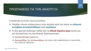 ΠΡΟΣΠΑΘΕΙΕΣ ΓΙΑ ΤΗΝ ΑΝΑΠΤΥΞΗ
Η ανάπτυξη αυτή δεν ήταν αυτονόητη.
 Υπήρξαν έντονες αυξομειώσεις στην περίοδο κατά την οποία τα ελληνικά
ιστιοφόρα αντικαταστάθηκαν από ατμόπλοια.
 Το ίδιο χρονικό διάστημα πολλά από τα εθνικά δημόσια έργα έγιναν για
την εξυπηρέτηση της ναυτιλιακής δραστηριότητας.
 Κατασκευάστηκαν λιμάνια και
 δημιουργήθηκε ένα σύστημα φάρων, που έκανε πολύ ασφαλέστερη τη ναυσιπλοΐα
στις ελληνικές θάλασσες.
ΦΑΤΣΗ ΑΘΑΝΑΣΙΑ ΦΙΛΟΛΟΓΟΣ
10
 