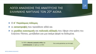 ΛΟΓΟΙ ΑΝΑΣΧΕΣΗΣ ΤΗΣ ΑΝΑΠΤΥΞΗΣ ΤΗΣ
ΕΛΛΗΝΙΚΗΣ ΝΑΥΤΙΛΙΑΣ ΤΟΝ 20Ο ΑΙΩΝΑ
 Ο Α' Παγκόσμιος πόλεμος,
 οι καταστροφές που προκάλεσε αλλά και
 οι μεγάλες οικονομικές και πολιτικές αλλαγές που έφερε στα κράτη του
Ευξείνου Πόντου, μετέβαλαν για μια ακόμα φορά τα δεδομένα.
ΦΑΤΣΗ ΑΘΑΝΑΣΙΑ ΦΙΛΟΛΟΓΟΣ
14
Στην ουσία χρειάστηκε μια νέα αρχή.
Το 1919 ο ελληνικός εμπορικός στόλος είχε
υποδιπλασιαστεί, σε σχέση με το 1914.
 