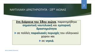ΝΑΥΤΙΛΙΑΚΗ ΔΡΑΣΤΗΡΙΟΤΗΤΑ -18ΟΣ ΑΙΩΝΑΣ
Στη διάρκεια του 18ου αιώνα, παρατηρήθηκε
σημαντική ναυτιλιακή και εμπορική
δραστηριότητα
 σε πολλές παραλιακές περιοχές του ελληνικού
χώρου και
 σε νησιά.
ΦΑΤΣΗ ΑΘΑΝΑΣΙΑ ΦΙΛΟΛΟΓΟΣ
3
 