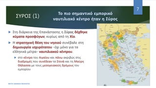 ΣΥΡΟΣ (1)
 Στη διάρκεια της Επανάστασης η Σύρος δέχθηκε
κύματα προσφύγων, κυρίως από τη Χίο.
 Η στρατηγική θέση του νησιού συνέβαλε στη
δημιουργία ισχυρότατου -όχι μόνο για τα
ελληνικά μέτρα- ναυτιλιακού κέντρου.
 στο κέντρο του Αιγαίου και πάνω ακριβώς στις
διαδρομές που συνέδεαν τα Στενά και τη Μαύρη
Θάλασσα με τους μεσογειακούς δρόμους του
εμπορίου
ΦΑΤΣΗ ΑΘΑΝΑΣΙΑ ΦΙΛΟΛΟΓΟΣ
7
 