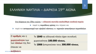 ΕΛΛΗΝΙΚΗ ΝΑΥΤΙΛΙΑ – ΔΙΑΡΚΕΙΑ 19ΟΥ ΑΙΩΝΑ
Στη διάρκεια του 19ου αιώνα, η ελληνική ναυτιλία ακολούθησε ανοδική πορεία
 παρά τις περιόδους κρίσης που πέρασε και
 παρά τον ανταγωνισμό των υψηλού κόστους και τεχνικών απαιτήσεων ατμοπλοίων.
ΦΑΤΣΗ ΑΘΑΝΑΣΙΑ ΦΙΛΟΛΟΓΟΣ
9
Ο αριθμός και η
χωρητικότητα των
των πλοίων της δεν
έπαυαν να
αυξάνουν.
Το 1840 τα ελληνικά πλοία είχαν συνολική
χωρητικότητα 100.000 τόνους.
Το 1866 ξεπερνούσαν τους 300.000 τόνους.
 