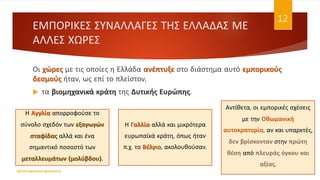ΕΜΠΟΡΙΚΕΣ ΣΥΝΑΛΛΑΓΕΣ ΤΗΣ ΕΛΛΑΔΑΣ ΜΕ
ΑΛΛΕΣ ΧΩΡΕΣ
Οι χώρες με τις οποίες η Ελλάδα ανέπτυξε στο διάστημα αυτό εμπορικούς
δεσμούς ήταν, ως επί το πλείστον,
 τα βιομηχανικά κράτη της Δυτικής Ευρώπης.
ΦΑΤΣΗ ΑΘΑΝΑΣΙΑ ΦΙΛΟΛΟΓΟΣ
12
Η Αγγλία απορροφούσε το
σύνολο σχεδόν των εξαγωγών
σταφίδας αλλά και ένα
σημαντικό ποσοστό των
μεταλλευμάτων (μολύβδου).
Η Γαλλία αλλά και μικρότερα
ευρωπαϊκά κράτη, όπως ήταν
π.χ. το Βέλγιο, ακολουθούσαν.
Αντίθετα, οι εμπορικές σχέσεις
με την Οθωμανική
αυτοκρατορία, αν και υπαρκτές,
δεν βρίσκονταν στην πρώτη
θέση από πλευράς όγκου και
αξίας.
 