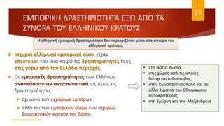 ΕΜΠΟΡΙΚΗ ΔΡΑΣΤΗΡΙΟΤΗΤΑ ΕΞΩ ΑΠΟ ΤΑ
ΣΥΝΟΡΑ ΤΟΥ ΕΛΛΗΝΙΚΟΥ ΚΡΑΤΟΥΣ
 Ισχυροί ελληνικοί εμπορικοί οίκοι είχαν
επεκτείνει τον ίδιο καιρό τις δραστηριότητές τους
στις γύρω από την Ελλάδα περιοχές.
 Οι εμπορικές δραστηριότητες των Ελλήνων
αναπτύσσονταν ανταγωνιστικά ως προς τις
δραστηριότητες
 όχι μόνο των εγχώριων εμπόρων,
 αλλά και των εμπορικών οίκων των ισχυρών
βιομηχανικών κρατών της Δύσης.
ΦΑΤΣΗ ΑΘΑΝΑΣΙΑ ΦΙΛΟΛΟΓΟΣ
13
Η ελληνική εμπορική δραστηριότητα δεν περιοριζόταν μέσα στα σύνορα του
ελληνικού κράτους.
• Στη Νότια Ρωσία,
• στις χώρες από τις οποίες
διέρχεται ο Δούναβης,
• στην Κωνσταντινούπολη και σε
άλλα λιμάνια της Οθωμανικής
αυτοκρατορίας,
• στη Σμύρνη και την Αλεξάνδρεια
 